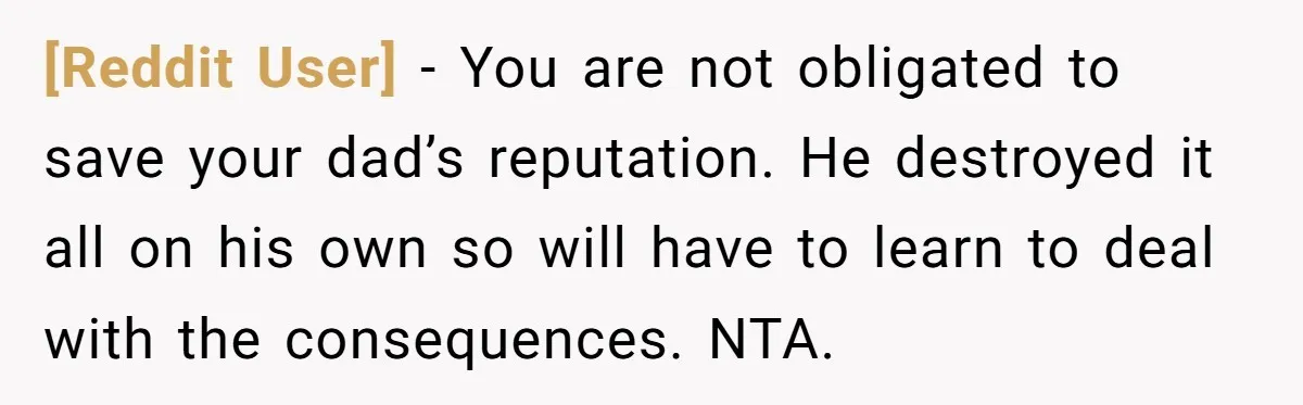 [Reddit User] − You are not obligated to save your dad’s reputation. He destroyed it all on his own so will have to learn to deal with the consequences. NTA.