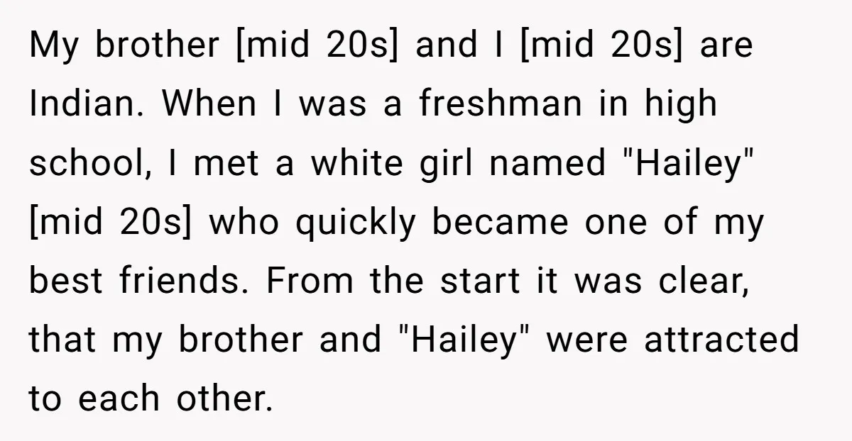 My brother [mid 20s] and I [mid 20s] are Indian. When I was a freshman in high school, I met a white girl named "Hailey" [mid 20s] who quickly became...