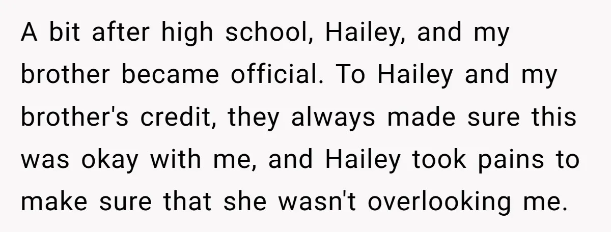 A bit after high school, Hailey, and my brother became official. To Hailey and my brother's credit, they always made sure this was okay with me, and Hailey took pains...