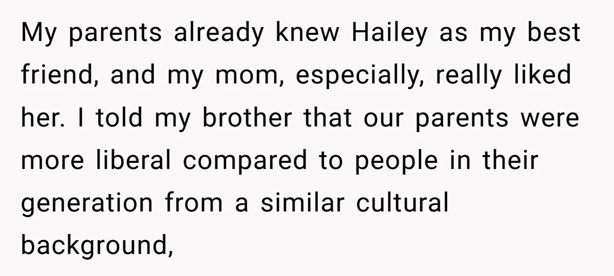 My parents already knew Hailey as my best friend, and my mom, especially, really liked her. I told my brother that our parents were more liberal compared to people in...