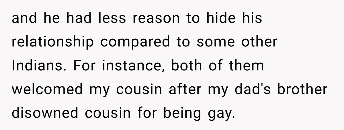 and he had less reason to hide his relationship compared to some other Indians. For instance, both of them welcomed my cousin after my dad's brother disowned cousin for being...