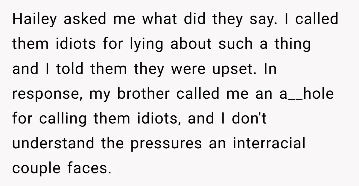 Hailey asked me what did they say. I called them idiots for lying about such a thing and I told them they were upset. In response, my brother called me...