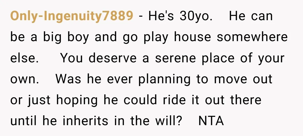 Only-Ingenuity7889 − He's 30yo. He can be a big boy and go play house somewhere else. You deserve a serene place of your own. Was he ever planning to move...