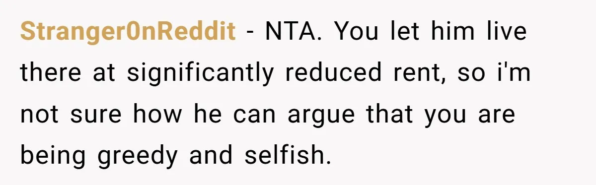 Stranger0nReddit − NTA. You let him live there at significantly reduced rent, so i'm not sure how he can argue that you are being greedy and selfish.