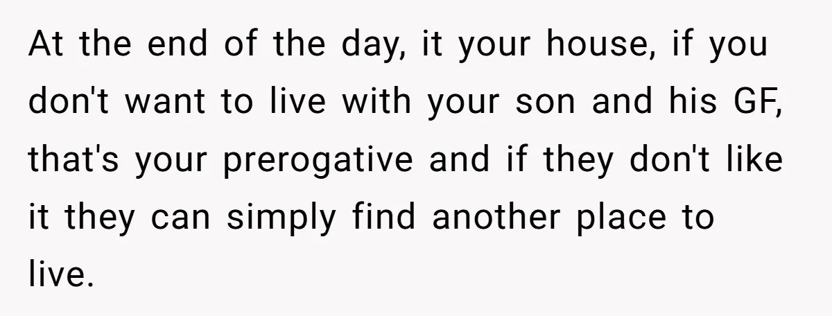 At the end of the day, it your house, if you don't want to live with your son and his GF, that's your prerogative and if they don't like it...
