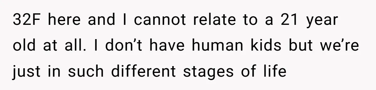 32F here and I cannot relate to a 21 year old at all. I don’t have human kids but we’re just in such different stages of life