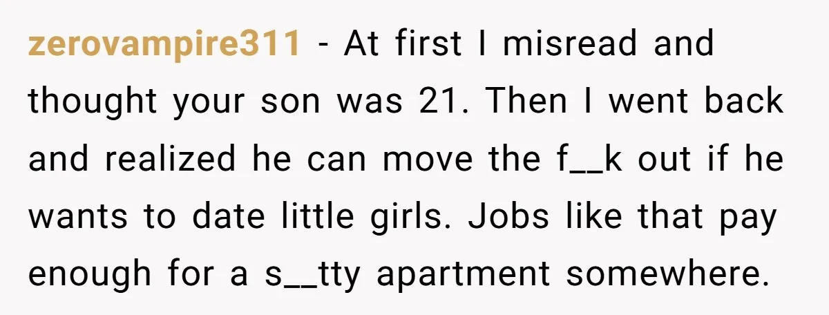 zerovampire311 − At first I misread and thought your son was 21. Then I went back and realized he can move the f__k out if he wants to date little...