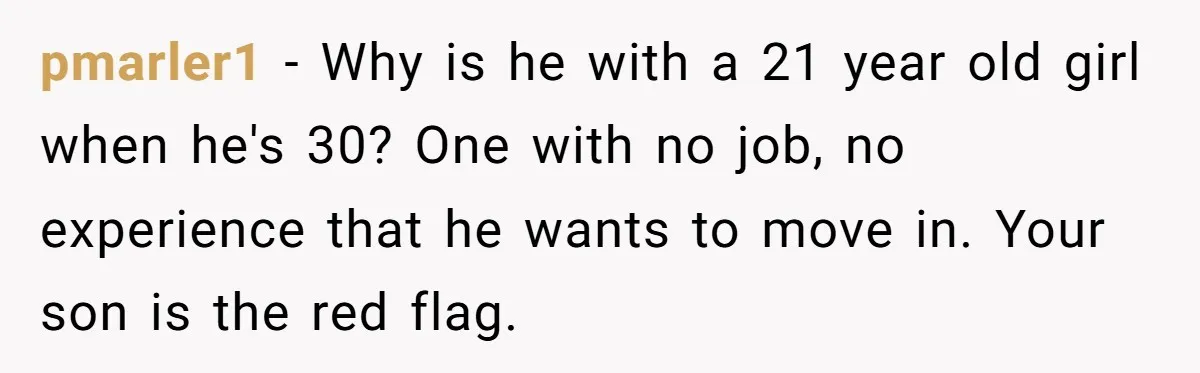 pmarler1 − Why is he with a 21 year old girl when he's 30? One with no job, no experience that he wants to move in. Your son is the...