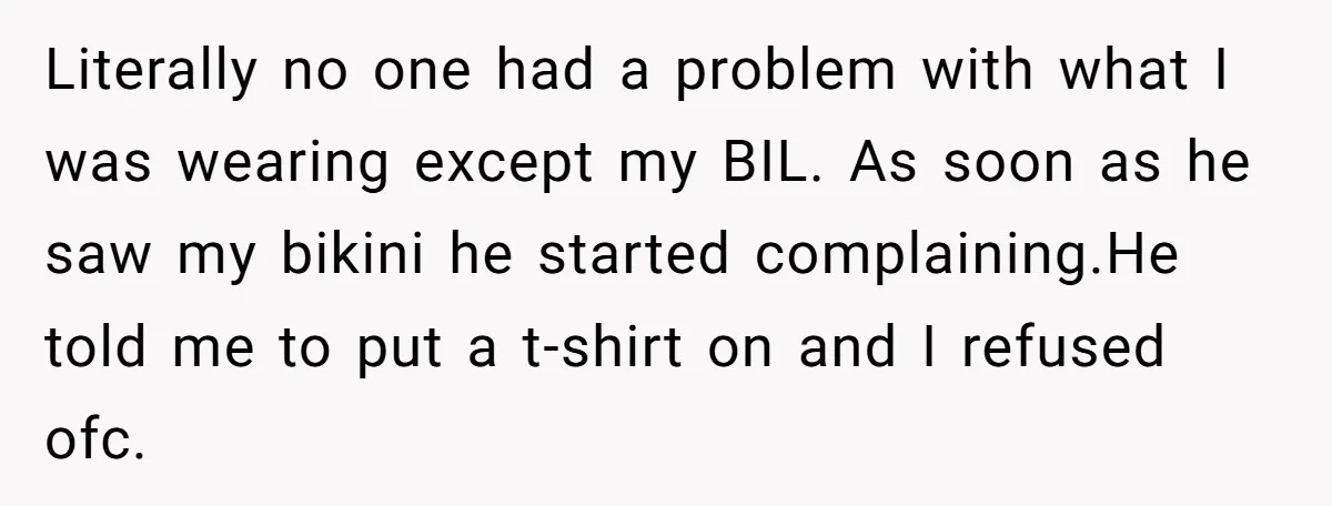 Literally no one had a problem with what I was wearing except my BIL. As soon as he saw my bikini he started complaining.He told me to put a t-shirt...