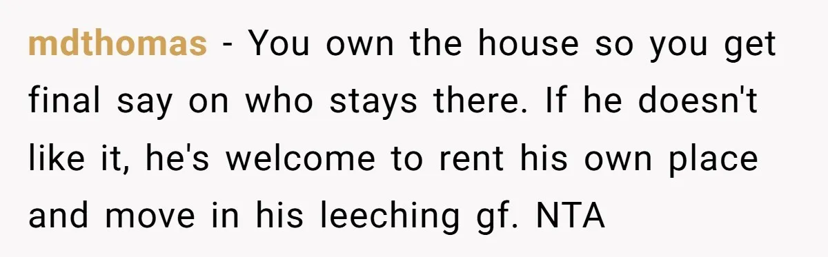 mdthomas − You own the house so you get final say on who stays there. If he doesn't like it, he's welcome to rent his own place and move in...