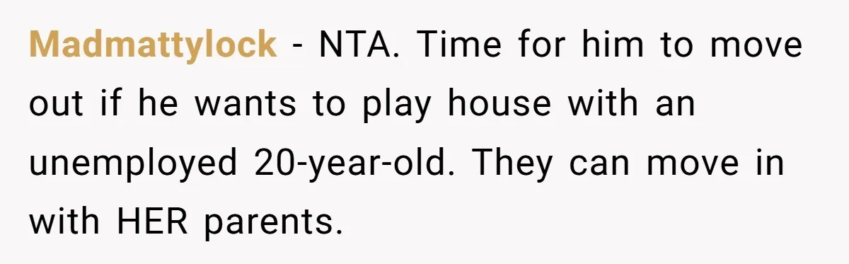 Madmattylock − NTA. Time for him to move out if he wants to play house with an unemployed 20-year-old. They can move in with HER parents.