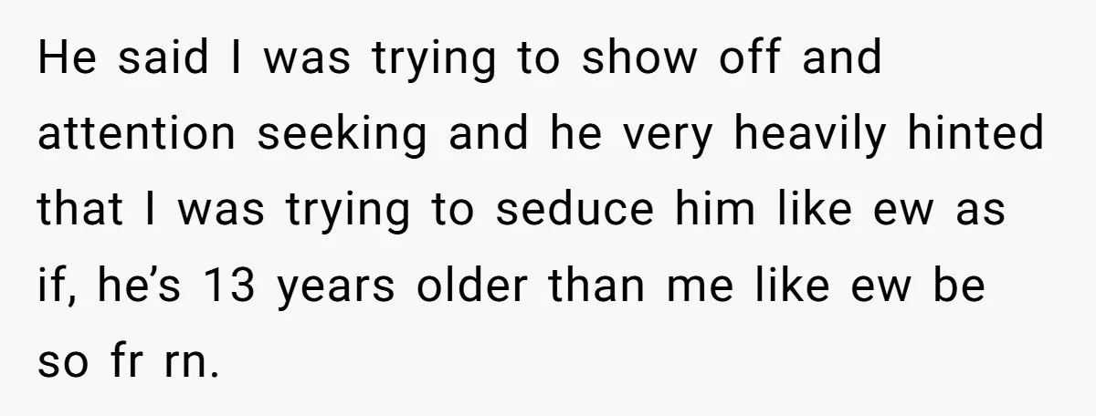 He said I was trying to show off and attention seeking and he very heavily hinted that I was trying to seduce him like ew as if, he’s 13 years...