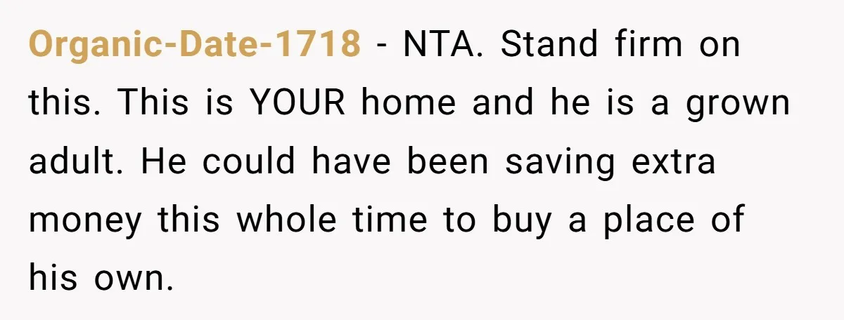 Organic-Date-1718 − NTA. Stand firm on this. This is YOUR home and he is a grown adult. He could have been saving extra money this whole time to buy a...