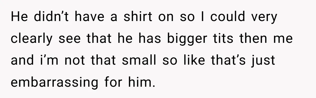 He didn’t have a shirt on so I could very clearly see that he has bigger tits then me and i’m not that small so like that’s just embarrassing for...