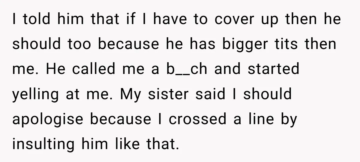 I told him that if I have to cover up then he should too because he has bigger tits then me. He called me a b__ch and started yelling at...