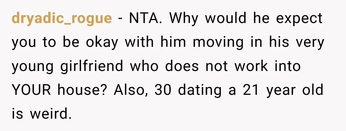 dryadic_rogue − NTA. Why would he expect you to be okay with him moving in his very young girlfriend who does not work into YOUR house? Also, 30 dating a...