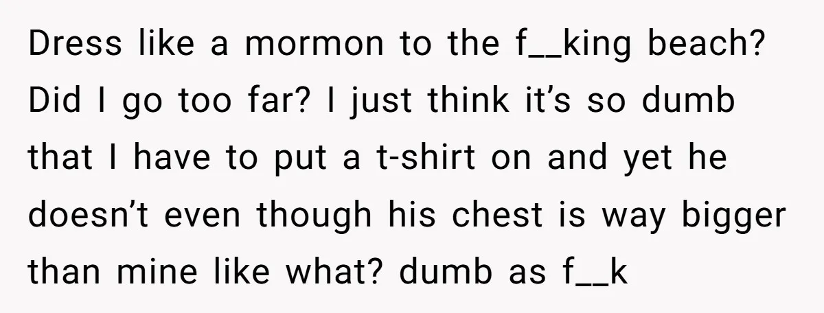 Dress like a mormon to the f__king beach? Did I go too far? I just think it’s so dumb that I have to put a t-shirt on and yet he...