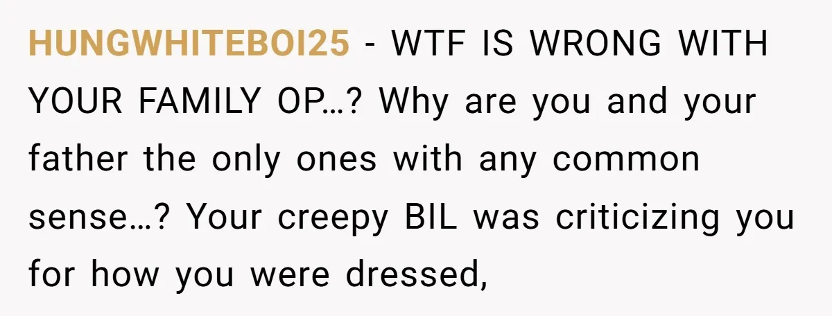 HUNGWHITEBOI25 − WTF IS WRONG WITH YOUR FAMILY OP…? Why are you and your father the only ones with any common sense…? Your creepy BIL was criticizing you for how...