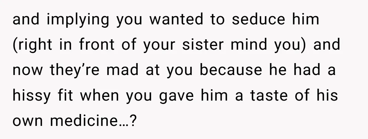 and implying you wanted to seduce him (right in front of your sister mind you) and now they’re mad at you because he had a hissy fit when you gave...