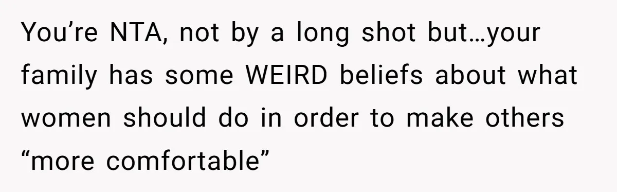 You’re NTA, not by a long shot but…your family has some WEIRD beliefs about what women should do in order to make others “more comfortable”