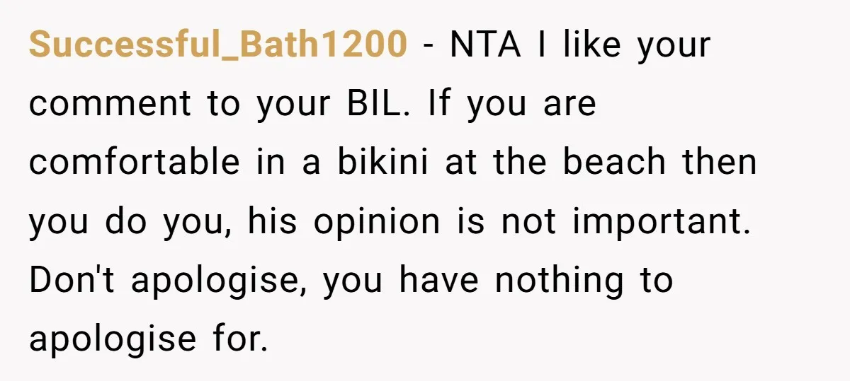 Successful_Bath1200 − NTA I like your comment to your BIL. If you are comfortable in a bikini at the beach then you do you, his opinion is not important. Don't...