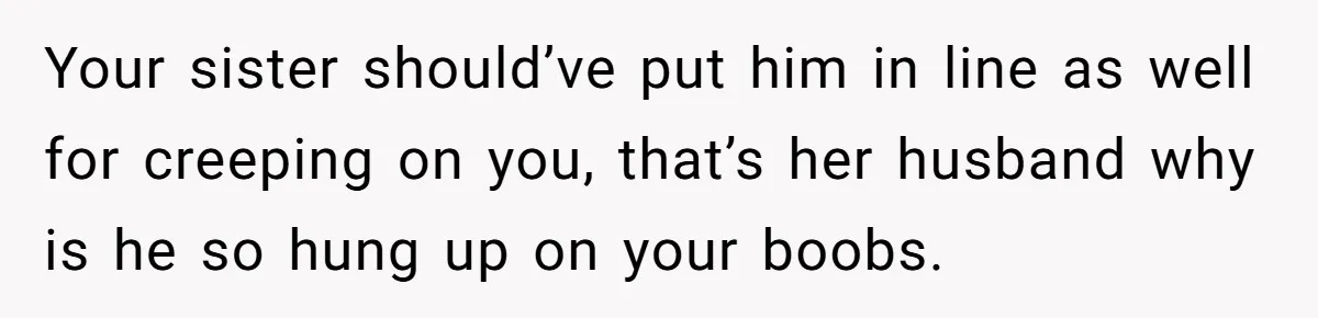 Your sister should’ve put him in line as well for creeping on you, that’s her husband why is he so hung up on your boobs.
