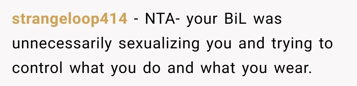 strangeloop414 − NTA- your BiL was unnecessarily sexualizing you and trying to control what you do and what you wear.