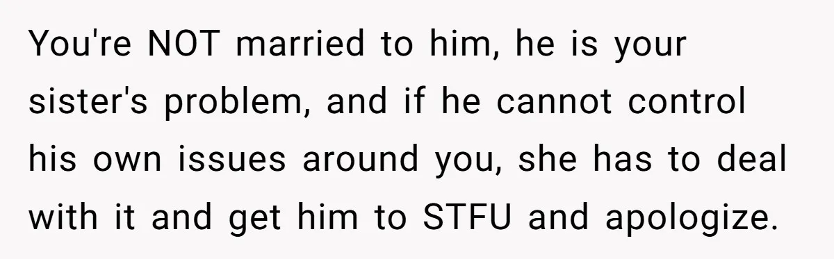 You're NOT married to him, he is your sister's problem, and if he cannot control his own issues around you, she has to deal with it and get him to...