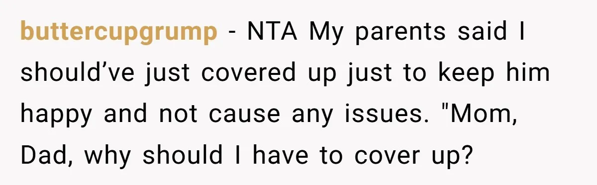 buttercupgrump − NTA My parents said I should’ve just covered up just to keep him happy and not cause any issues. "Mom, Dad, why should I have to cover up?