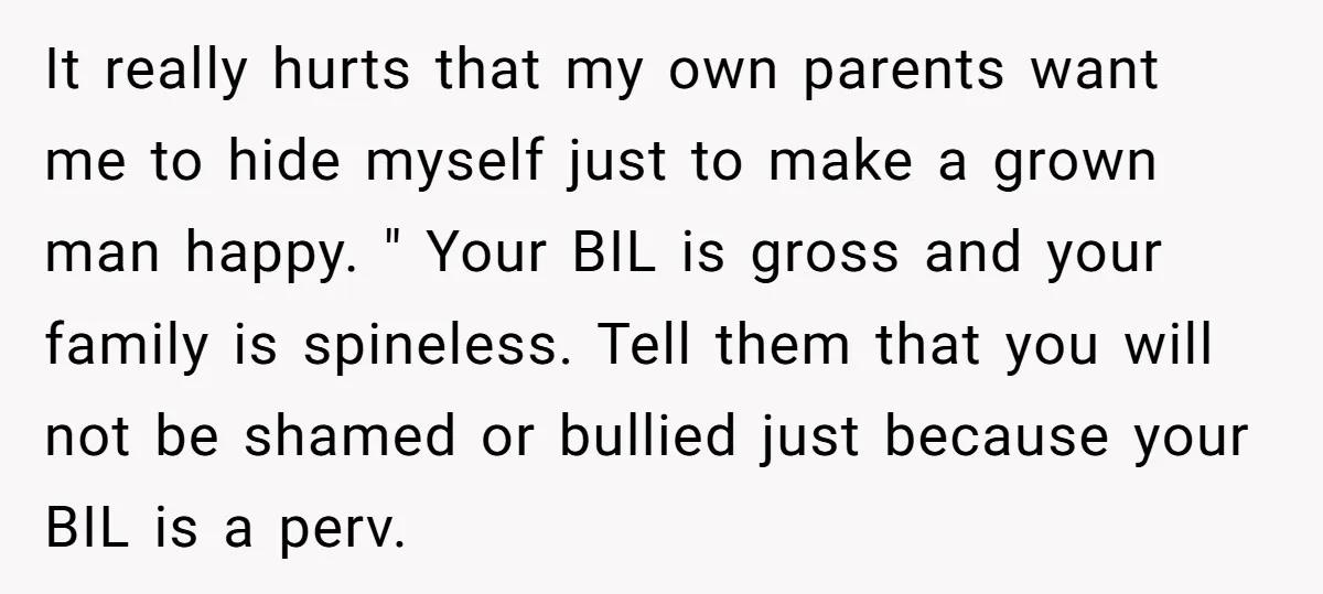 It really hurts that my own parents want me to hide myself just to make a grown man happy. " Your BIL is gross and your family is spineless. Tell...