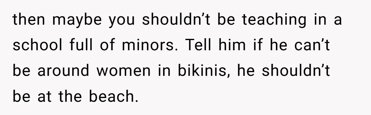 then maybe you shouldn’t be teaching in a school full of minors. Tell him if he can’t be around women in bikinis, he shouldn’t be at the beach.