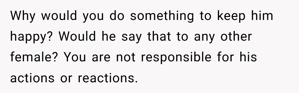 Why would you do something to keep him happy? Would he say that to any other female? You are not responsible for his actions or reactions.