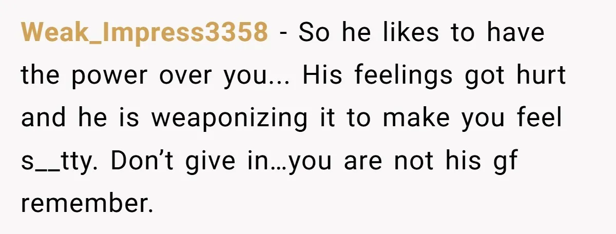 Weak_Impress3358 − So he likes to have the power over you... His feelings got hurt and he is weaponizing it to make you feel s__tty. Don’t give in…you are not...