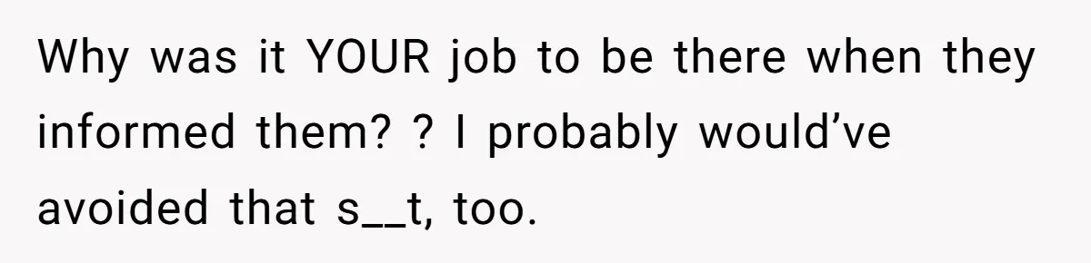 Why was it YOUR job to be there when they informed them? ? I probably would’ve avoided that s__t, too.
