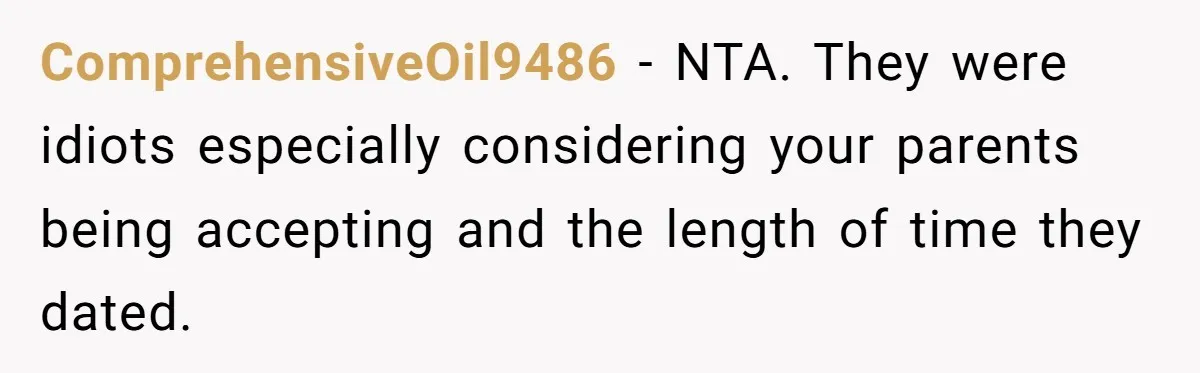 ComprehensiveOil9486 − NTA. They were idiots especially considering your parents being accepting and the length of time they dated.