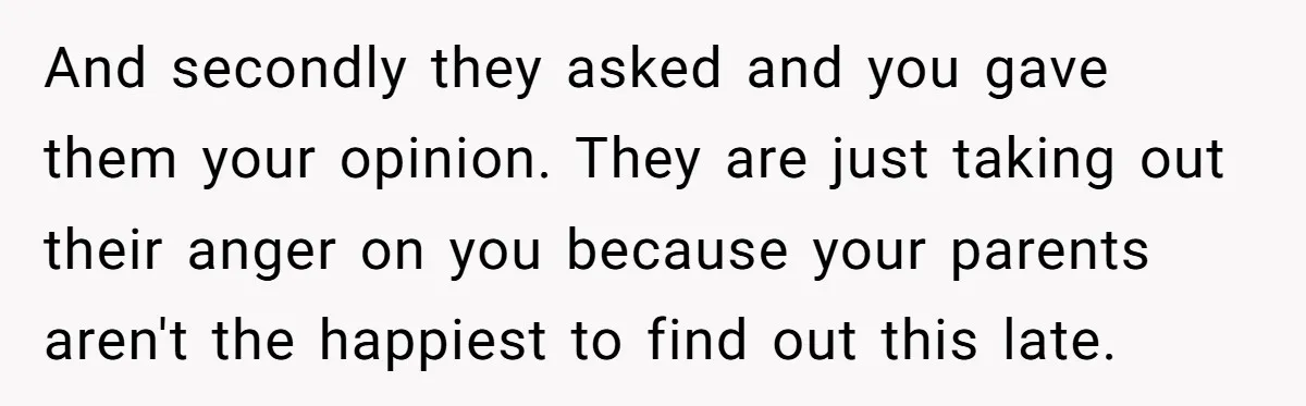 And secondly they asked and you gave them your opinion. They are just taking out their anger on you because your parents aren't the happiest to find out this late.