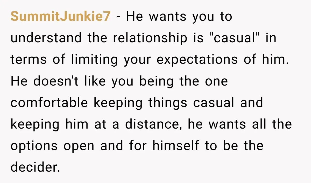 SummitJunkie7 − He wants you to understand the relationship is "casual" in terms of limiting your expectations of him. He doesn't like you being the one comfortable keeping things casual...