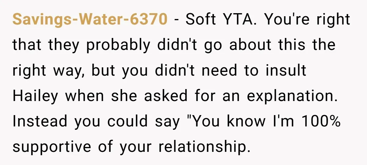 Savings-Water-6370 − Soft YTA. You're right that they probably didn't go about this the right way, but you didn't need to insult Hailey when she asked for an explanation. Instead...