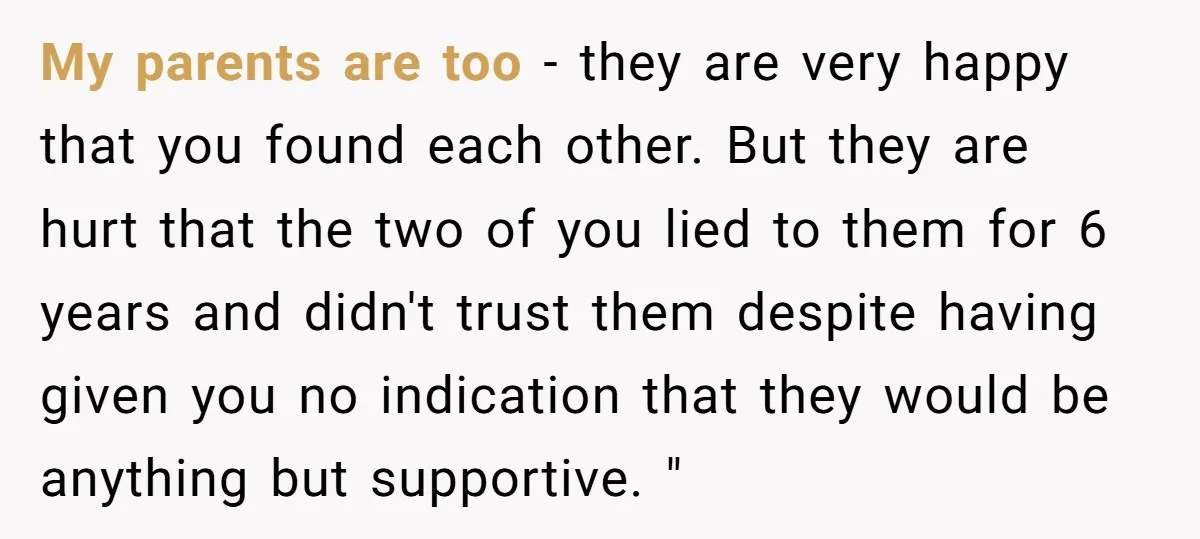 My parents are too - they are very happy that you found each other. But they are hurt that the two of you lied to them for 6 years and...