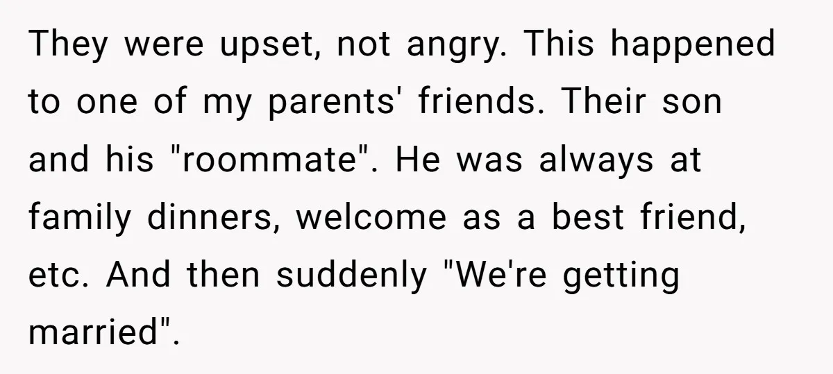 They were upset, not angry. This happened to one of my parents' friends. Their son and his "roommate". He was always at family dinners, welcome as a best friend, etc....