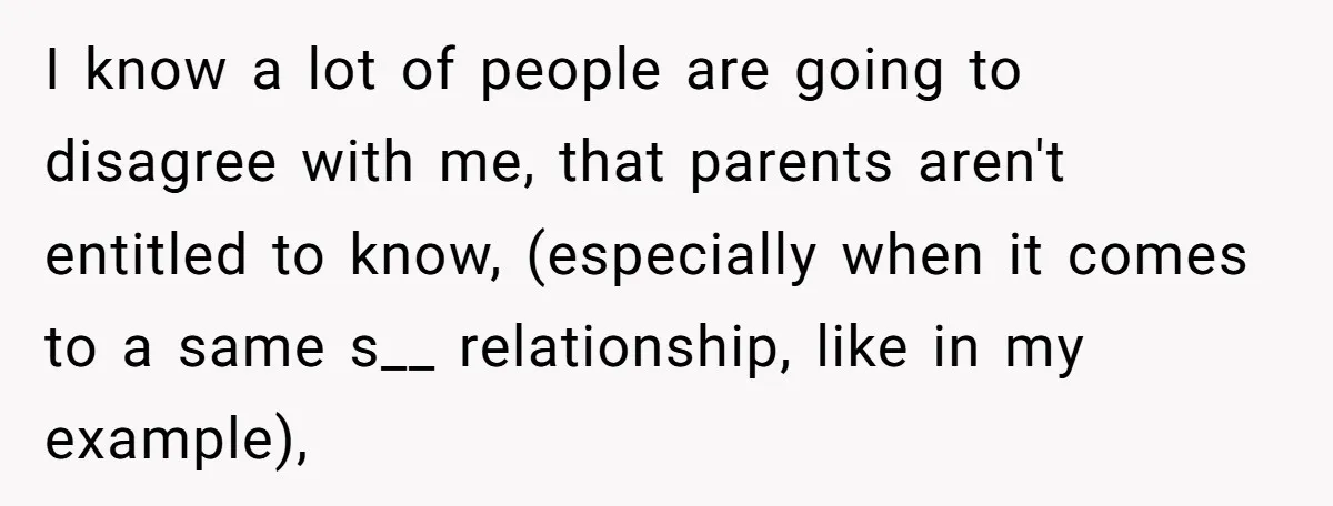I know a lot of people are going to disagree with me, that parents aren't entitled to know, (especially when it comes to a same s__ relationship, like in my...