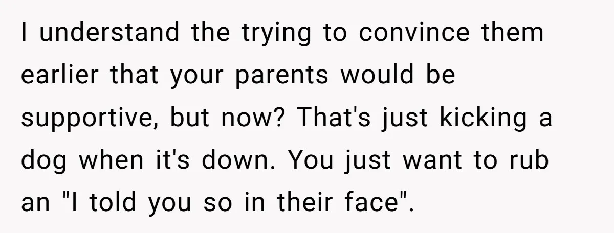 I understand the trying to convince them earlier that your parents would be supportive, but now? That's just kicking a dog when it's down. You just want to rub an...