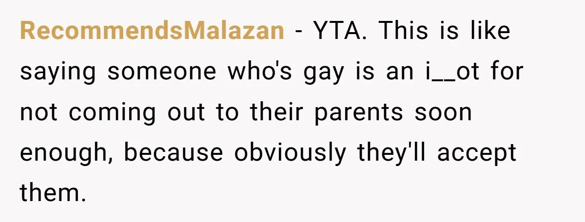 RecommendsMalazan − YTA. This is like saying someone who's gay is an i__ot for not coming out to their parents soon enough, because obviously they'll accept them.