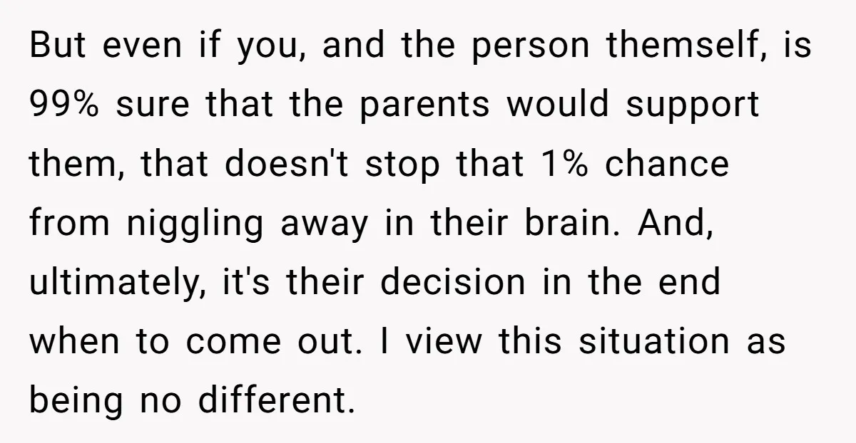 But even if you, and the person themself, is 99% sure that the parents would support them, that doesn't stop that 1% chance from niggling away in their brain. And,...