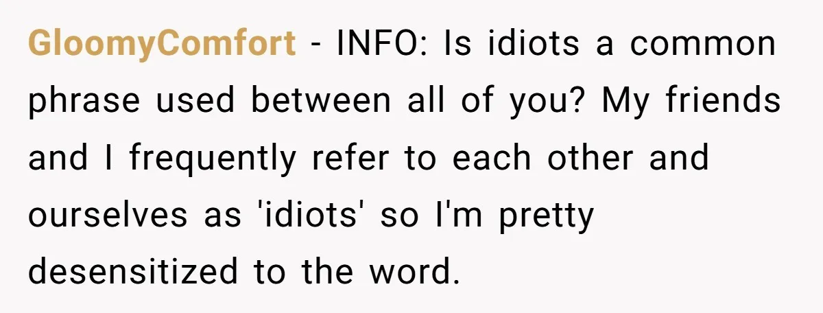 GloomyComfort − INFO: Is idiots a common phrase used between all of you? My friends and I frequently refer to each other and ourselves as 'idiots' so I'm pretty desensitized...