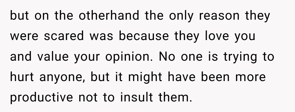 but on the otherhand the only reason they were scared was because they love you and value your opinion. No one is trying to hurt anyone, but it might have...