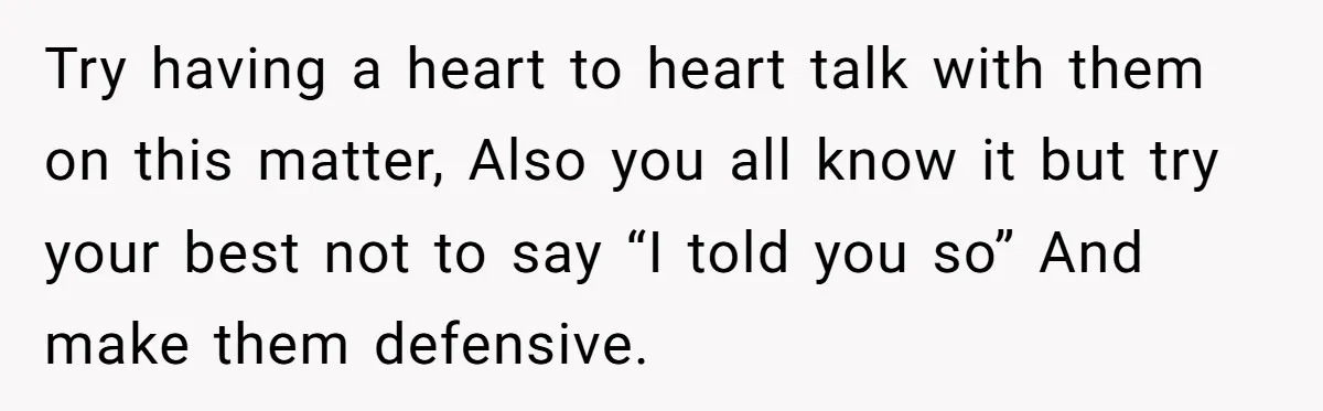 Try having a heart to heart talk with them on this matter, Also you all know it but try your best not to say “I told you so” And make...