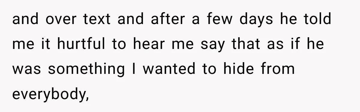 and over text and after a few days he told me it hurtful to hear me say that as if he was something I wanted to hide from everybody,