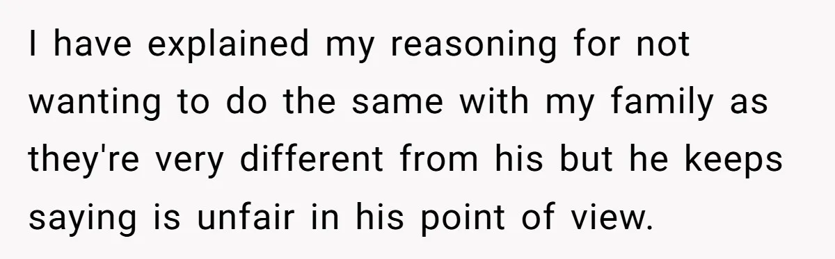 I have explained my reasoning for not wanting to do the same with my family as they're very different from his but he keeps saying is unfair in his point...