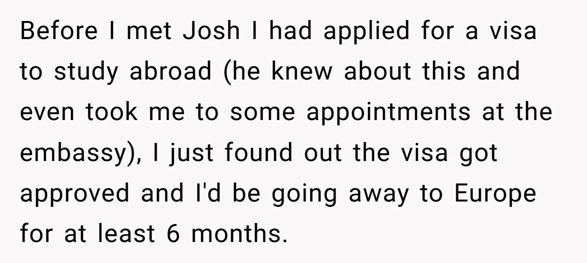 Before I met Josh I had applied for a visa to study abroad (he knew about this and even took me to some appointments at the embassy), I just found...